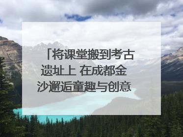 将课堂搬到考古遗址上 在成都金沙邂逅童趣与创意的青铜文化盛宴｜文化中国行