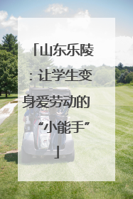 山东乐陵：让学生变身爱劳动的“小能手”