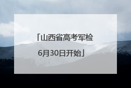 山西省高考军检6月30日开始