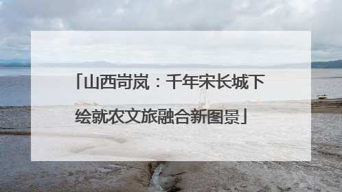 山西岢岚：千年宋长城下绘就农文旅融合新图景