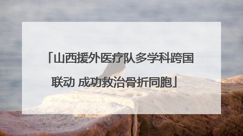 山西援外医疗队多学科跨国联动 成功救治骨折同胞