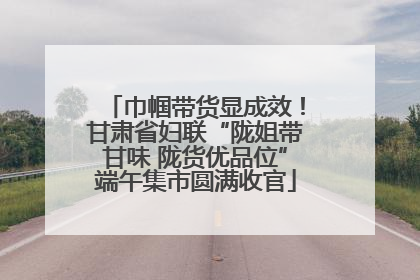 巾帼带货显成效！甘肃省妇联“陇姐带甘味 陇货优品位”端午集市圆满收官