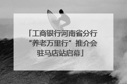 工商银行河南省分行“养老万里行”推介会 驻马店站启幕