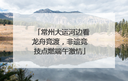 常州大运河边看龙舟竞渡，非遗竞技点燃端午激情