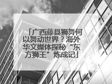 广西藤县狮舞何以舞动世界？海外华文媒体探秘“东方狮王”炼成记