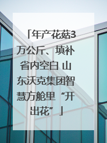 年产花菇3万公斤、填补省内空白 山东沃克集团智慧方舱里“开出花”