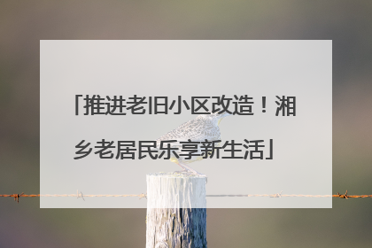 推进老旧小区改造！湘乡老居民乐享新生活
