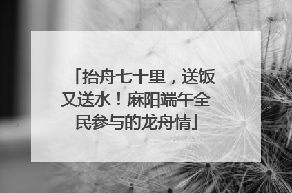 抬舟七十里，送饭又送水！麻阳端午全民参与的龙舟情