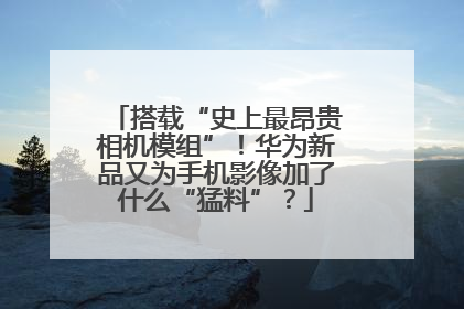 搭载“史上最昂贵相机模组”！华为新品又为手机影像加了什么“猛料”？