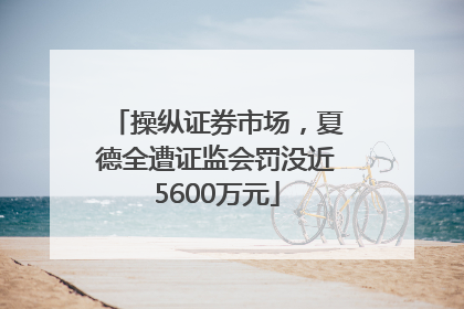 操纵证券市场，夏德全遭证监会罚没近5600万元