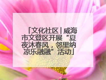 文化社区│威海市文登区开展“夏夜沐春风，邻里纳凉乐融融”活动