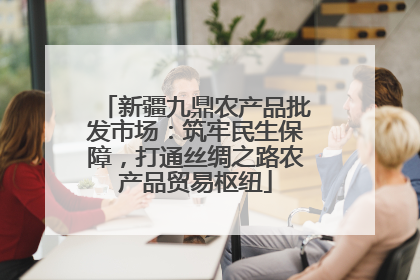 新疆九鼎农产品批发市场：筑牢民生保障，打通丝绸之路农产品贸易枢纽