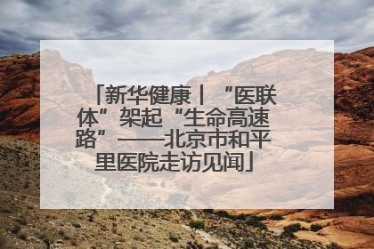 新华健康丨“医联体”架起“生命高速路”——北京市和平里医院走访见闻