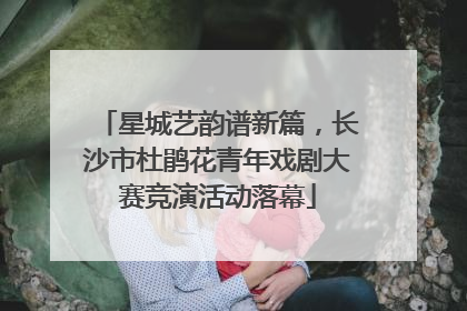 星城艺韵谱新篇，长沙市杜鹃花青年戏剧大赛竞演活动落幕