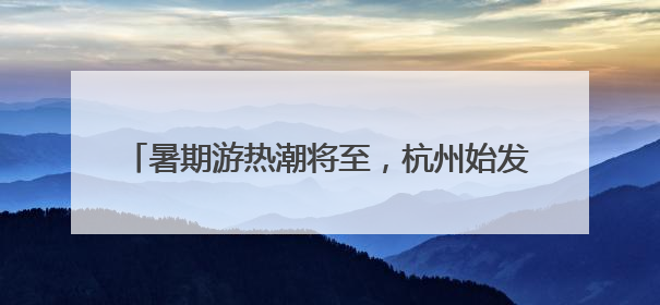 暑期游热潮将至，杭州始发新增、加密多条直达航线
