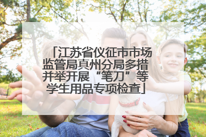 江苏省仪征市市场监管局真州分局多措并举开展“笔刀”等学生用品专项检查