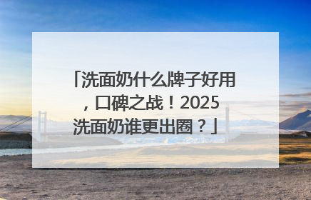 洗面奶什么牌子好用，口碑之战！2025洗面奶谁更出圈？