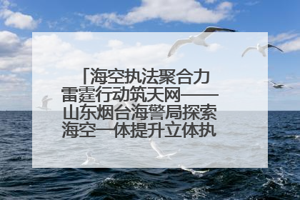 海空执法聚合力 雷霆行动筑天网——山东烟台海警局探索海空一体提升立体执法效能纪实