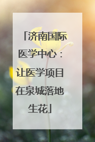 济南国际医学中心：让医学项目在泉城落地生花