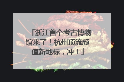 浙江首个考古博物馆来了！杭州顶流颜值新地标，冲！