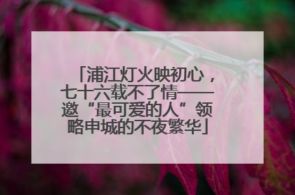 浦江灯火映初心，七十六载不了情——邀“最可爱的人”领略申城的不夜繁华