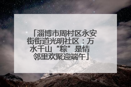 淄博市周村区永安街街道光明社区：万水千山“粽”是情 邻里欢聚迎端午