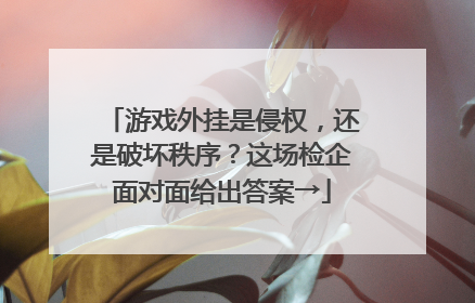 游戏外挂是侵权，还是破坏秩序？这场检企面对面给出答案→