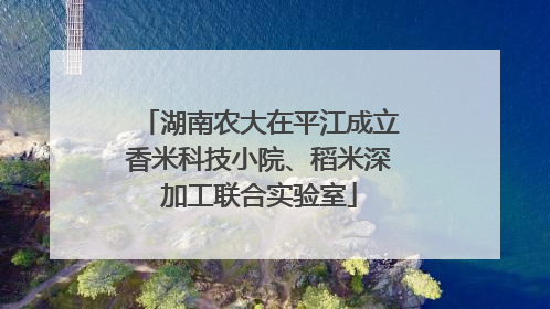 湖南农大在平江成立香米科技小院、稻米深加工联合实验室