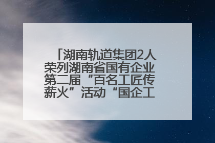 湖南轨道集团2人荣列湖南省国有企业第二届“百名工匠传薪火”活动“国企工匠”人才宣传名单