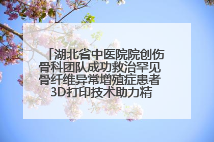 湖北省中医院院创伤骨科团队成功救治罕见骨纤维异常增殖症患者 3D打印技术助力精准矫形手术