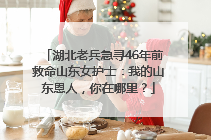 湖北老兵急寻46年前救命山东女护士：我的山东恩人，你在哪里？