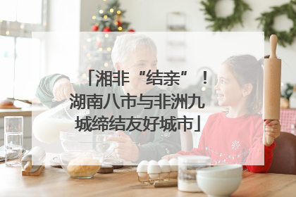 湘非“结亲”！湖南八市与非洲九城缔结友好城市