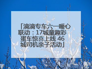 滴滴专车六一暖心联动：17城童趣彩蛋车惊喜上线 46城司机亲子活动