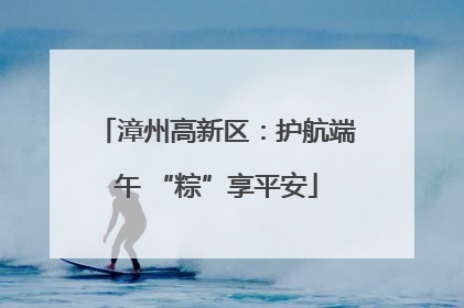 漳州高新区：护航端午 “粽”享平安