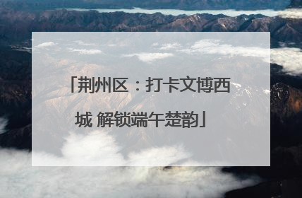 荆州区：打卡文博西城 解锁端午楚韵