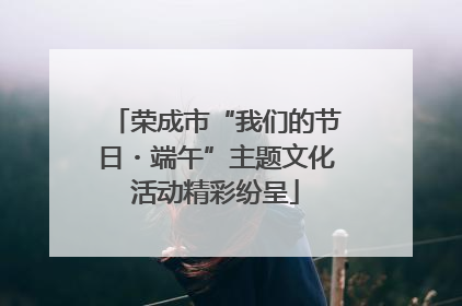 荣成市“我们的节日・端午”主题文化活动精彩纷呈