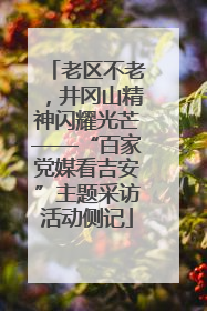 老区不老，井冈山精神闪耀光芒——“百家党媒看吉安”主题采访活动侧记