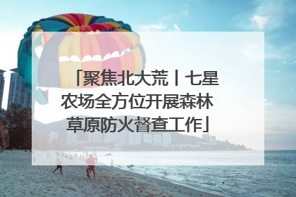 聚焦北大荒丨七星农场全方位开展森林草原防火督查工作