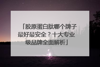 胶原蛋白肽哪个牌子最好最安全？十大专业级品牌全面解析