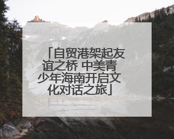 自贸港架起友谊之桥 中美青少年海南开启文化对话之旅
