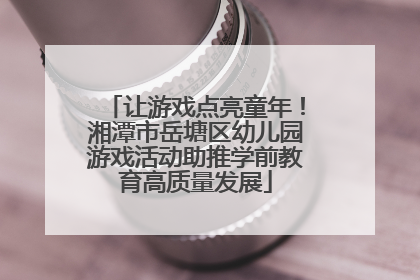 让游戏点亮童年！湘潭市岳塘区幼儿园游戏活动助推学前教育高质量发展