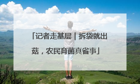 记者走基层｜拆袋就出菇，农民育菌真省事