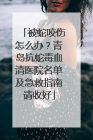 被蛇咬伤怎么办？青岛抗蛇毒血清医院名单及急救指南请收好