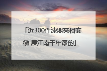 近300件漆器亮相安徽 展江南千年漆韵