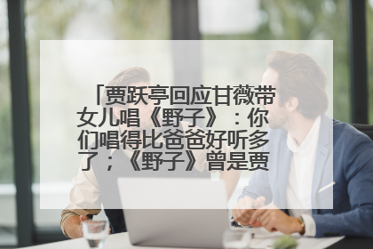 贾跃亭回应甘薇带女儿唱《野子》：你们唱得比爸爸好听多了；《野子》曾是贾跃亭“代表作”