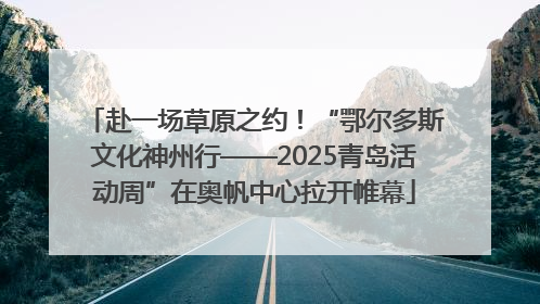 赴一场草原之约！“鄂尔多斯文化神州行——2025青岛活动周”在奥帆中心拉开帷幕