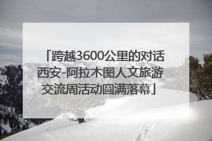 跨越3600公里的对话 西安-阿拉木图人文旅游交流周活动圆满落幕