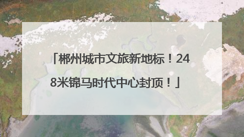 郴州城市文旅新地标！248米锦马时代中心封顶！