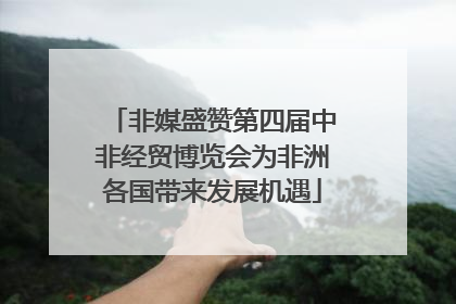 非媒盛赞第四届中非经贸博览会为非洲各国带来发展机遇