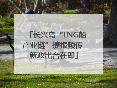 长兴岛“LNG船产业链”捷报频传 新政出台在即